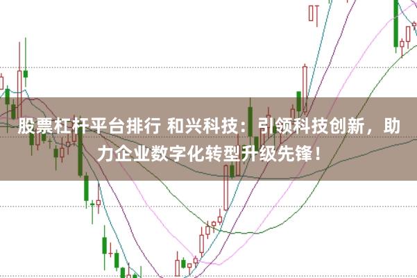 股票杠杆平台排行 和兴科技：引领科技创新，助力企业数字化转型升级先锋！