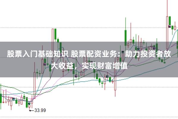 股票入门基础知识 股票配资业务：助力投资者放大收益，实现财富增值