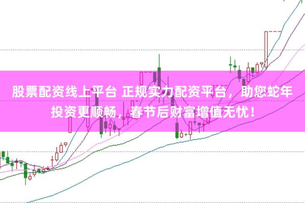 股票配资线上平台 正规实力配资平台，助您蛇年投资更顺畅，春节后财富增值无忧！