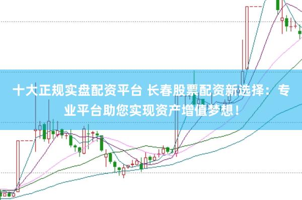 十大正规实盘配资平台 长春股票配资新选择：专业平台助您实现资产增值梦想！