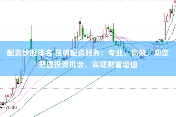 配资炒股排名 昆明配资服务：专业、高效，助您把握投资机会，实现财富增值