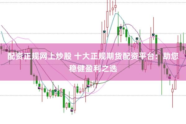 配资正规网上炒股 十大正规期货配资平台：助您稳健盈利之选