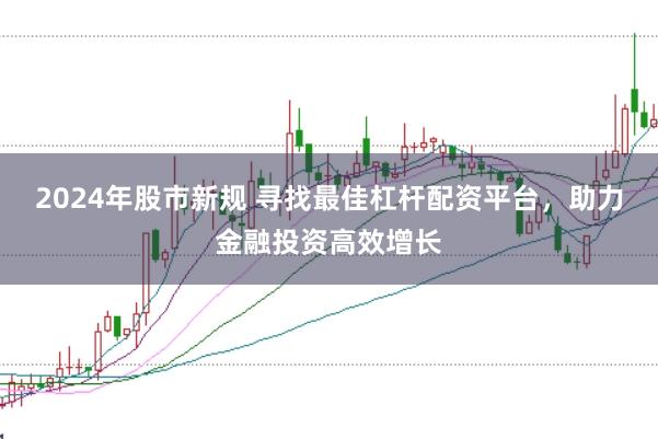 2024年股市新规 寻找最佳杠杆配资平台，助力金融投资高效增长