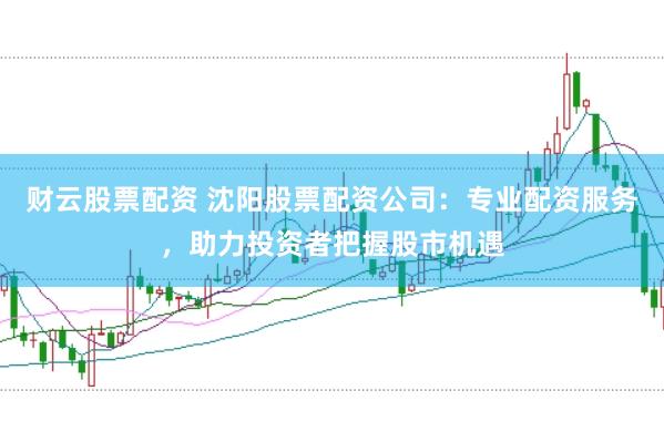 财云股票配资 沈阳股票配资公司：专业配资服务，助力投资者把握股市机遇