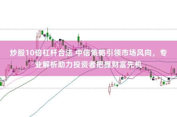炒股10倍杠杆合法 中信策略引领市场风向，专业解析助力投资者把握财富先机