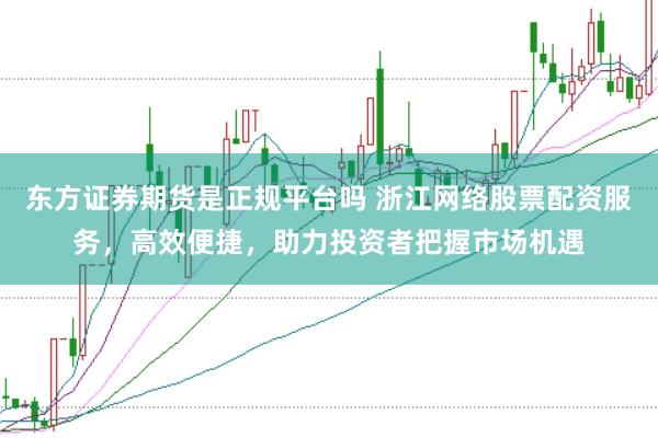 东方证券期货是正规平台吗 浙江网络股票配资服务，高效便捷，助力投资者把握市场机遇
