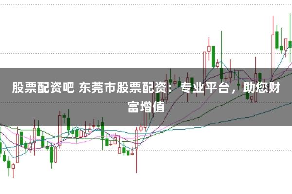 股票配资吧 东莞市股票配资：专业平台，助您财富增值