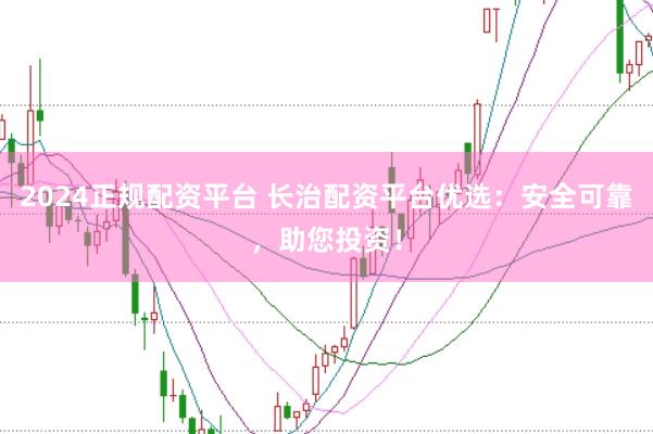 2024正规配资平台 长治配资平台优选：安全可靠，助您投资！