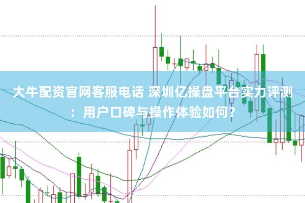 大牛配资官网客服电话 深圳亿操盘平台实力评测：用户口碑与操作体验如何？