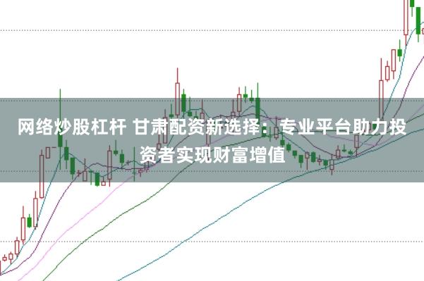 网络炒股杠杆 甘肃配资新选择：专业平台助力投资者实现财富增值