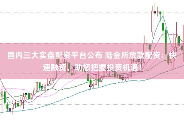 国内三大实盘配资平台公布 陆金所放款配资：快速融资，助您把握投资机遇！