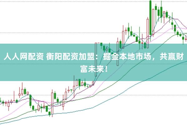 人人网配资 衡阳配资加盟：掘金本地市场，共赢财富未来！