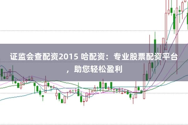 证监会查配资2015 哈配资：专业股票配资平台，助您轻松盈利