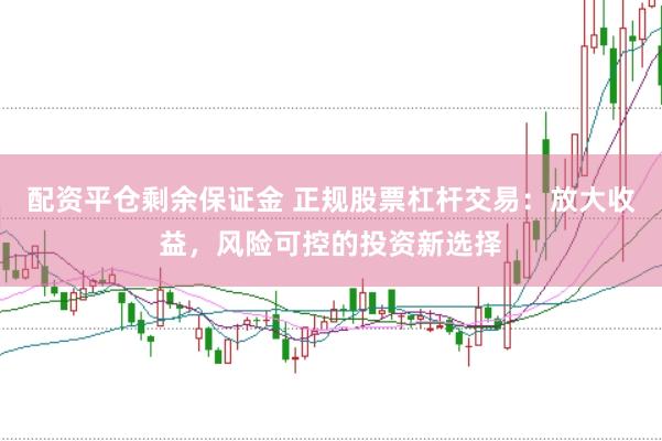 配资平仓剩余保证金 正规股票杠杆交易：放大收益，风险可控的投资新选择