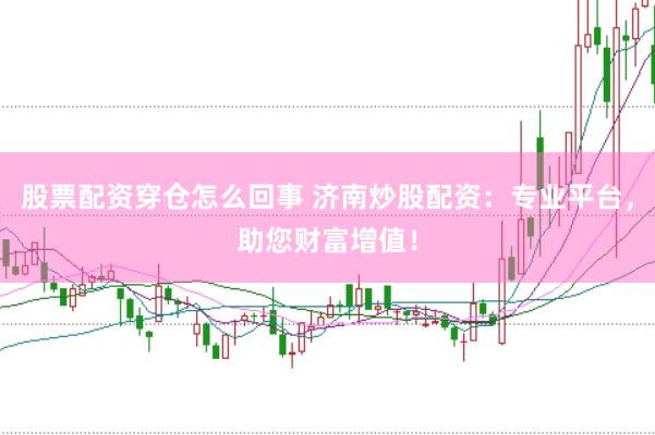 股票配资穿仓怎么回事 济南炒股配资：专业平台，助您财富增值！