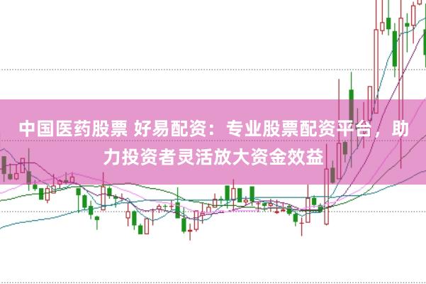中国医药股票 好易配资：专业股票配资平台，助力投资者灵活放大资金效益
