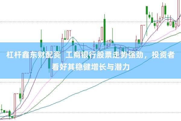 杠杆鑫东财配资  工商银行股票走势强劲，投资者看好其稳健增长与潜力