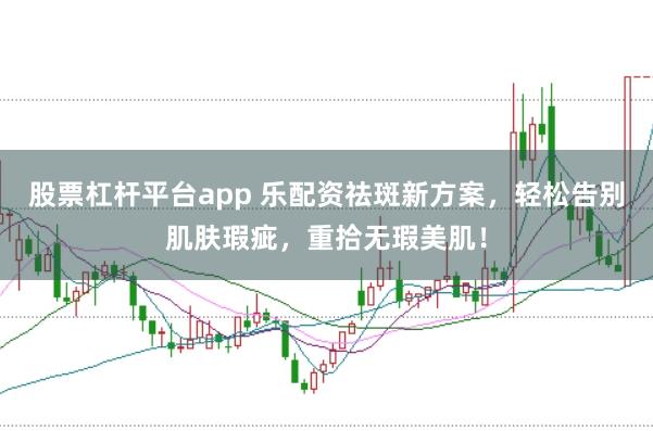 股票杠杆平台app 乐配资祛斑新方案，轻松告别肌肤瑕疵，重拾无瑕美肌！