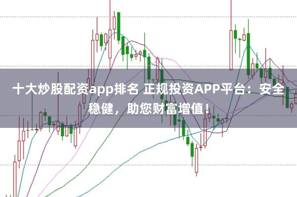 十大炒股配资app排名 正规投资APP平台：安全稳健，助您财富增值！