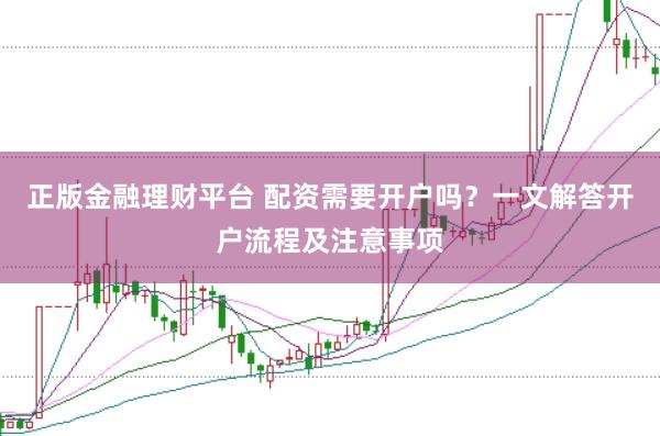 正版金融理财平台 配资需要开户吗？一文解答开户流程及注意事项