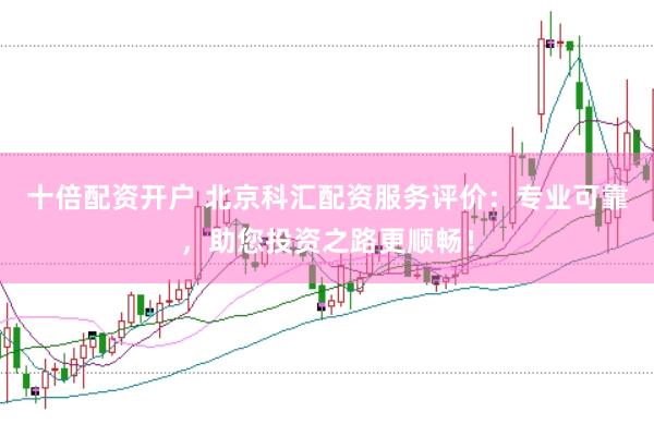 十倍配资开户 北京科汇配资服务评价：专业可靠，助您投资之路更顺畅！