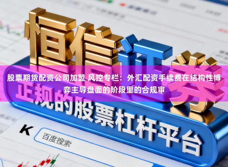 股票期货配资公司加盟 风控专栏：外汇配资手续费在结构性博弈主导盘面的阶段里的合规审