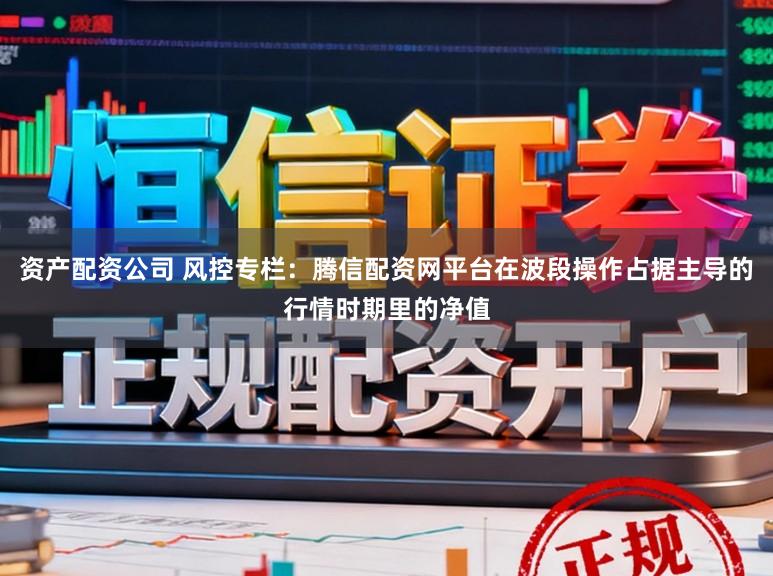 资产配资公司 风控专栏：腾信配资网平台在波段操作占据主导的行情时期里的净值