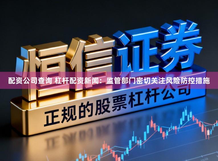 配资公司查询 杠杆配资新闻：监管部门密切关注风险防控措施