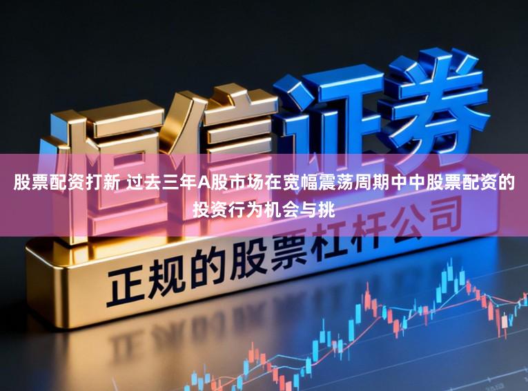 股票配资打新 过去三年A股市场在宽幅震荡周期中中股票配资的投资行为机会与挑