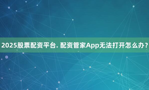 2025股票配资平台. 配资管家App无法打开怎么办？