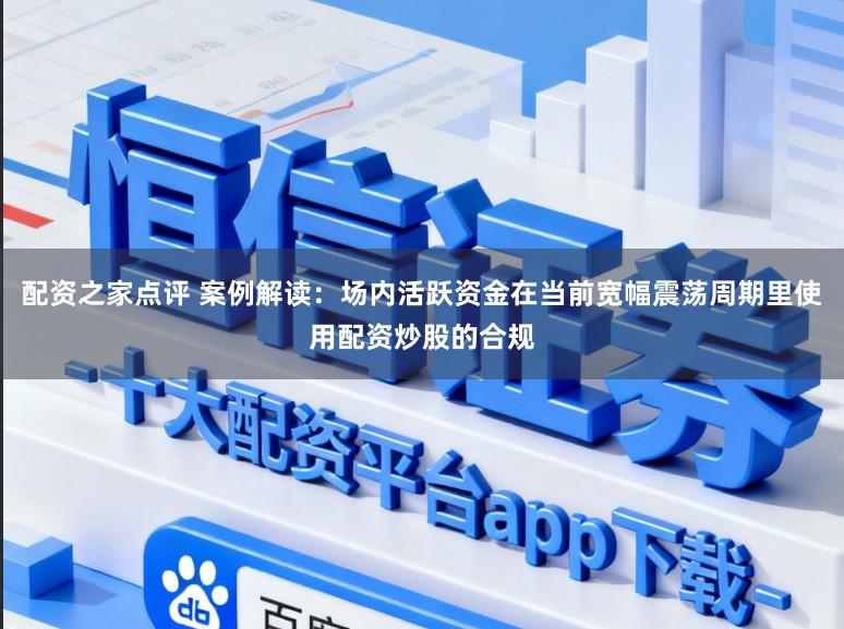 配资之家点评 案例解读：场内活跃资金在当前宽幅震荡周期里使用配资炒股的合规